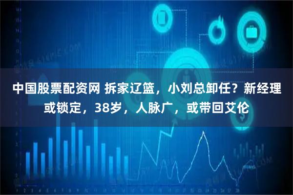 中国股票配资网 拆家辽篮，小刘总卸任？新经理或锁定，38岁，人脉广，或带回艾伦