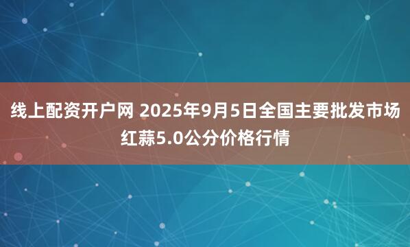 线上配资开户网 2025年9月5日全国主要批发市场红蒜5.0公分价格行情