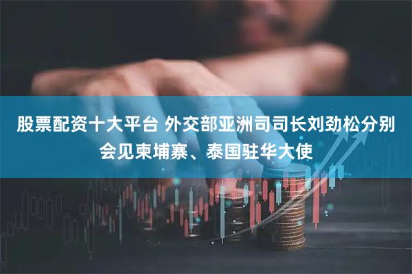股票配资十大平台 外交部亚洲司司长刘劲松分别会见柬埔寨、泰国驻华大使