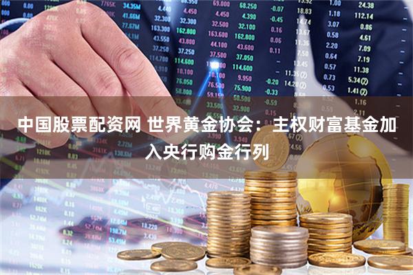中国股票配资网 世界黄金协会：主权财富基金加入央行购金行列