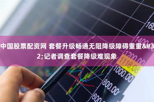中国股票配资网 套餐升级畅通无阻降级障碍重重 记者调查套餐降级难现象