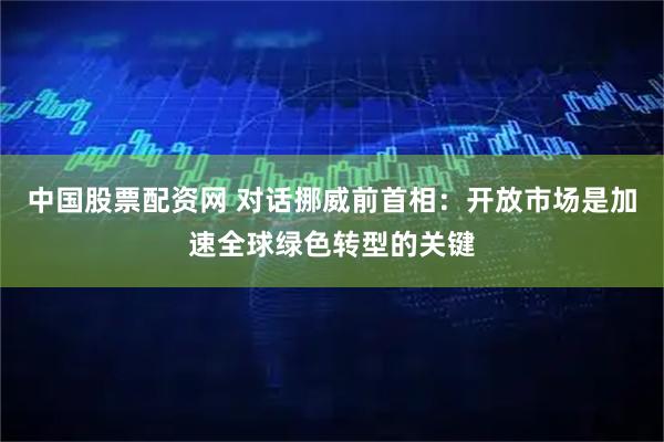 中国股票配资网 对话挪威前首相：开放市场是加速全球绿色转型的关键