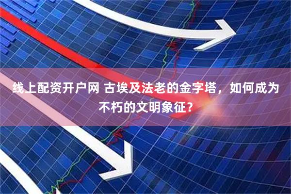 线上配资开户网 古埃及法老的金字塔，如何成为不朽的文明象征？