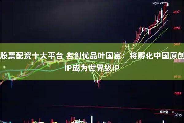 股票配资十大平台 名创优品叶国富：将孵化中国原创IP成为世界级IP