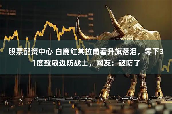 股票配资中心 白鹿红其拉甫看升旗落泪，零下31度致敬边防战士，网友：破防了