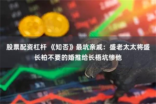 股票配资杠杆 《知否》最坑亲戚：盛老太太将盛长柏不要的婚推给长梧坑惨他