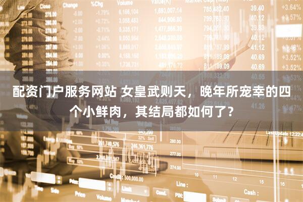配资门户服务网站 女皇武则天，晚年所宠幸的四个小鲜肉，其结局都如何了？