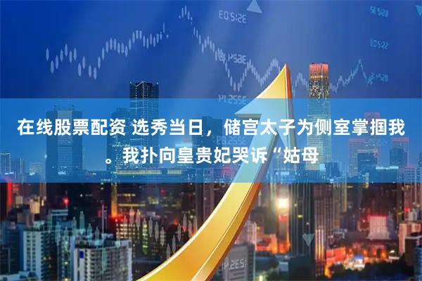 在线股票配资 选秀当日，储宫太子为侧室掌掴我。我扑向皇贵妃哭诉“姑母