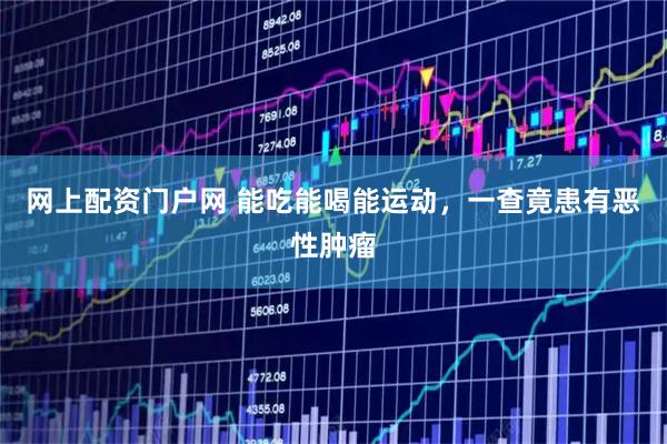 网上配资门户网 能吃能喝能运动，一查竟患有恶性肿瘤