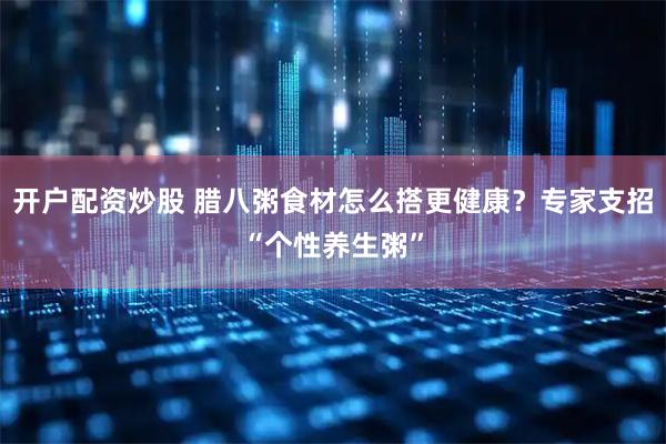 开户配资炒股 腊八粥食材怎么搭更健康？专家支招“个性养生粥”