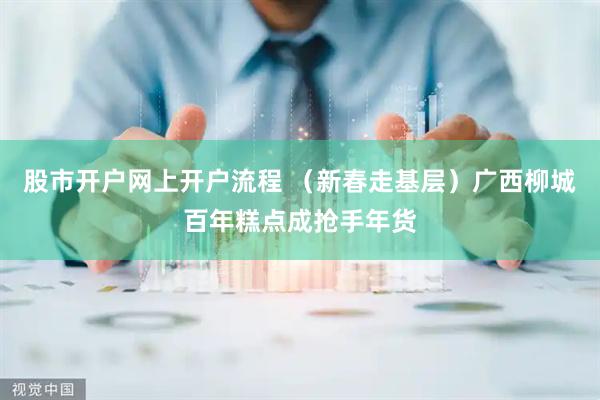 股市开户网上开户流程 （新春走基层）广西柳城百年糕点成抢手年货