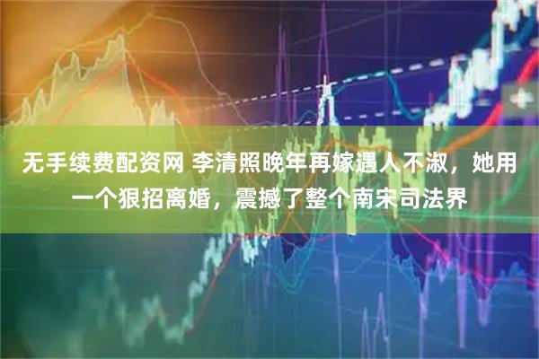 无手续费配资网 李清照晚年再嫁遇人不淑，她用一个狠招离婚，震撼了整个南宋司法界