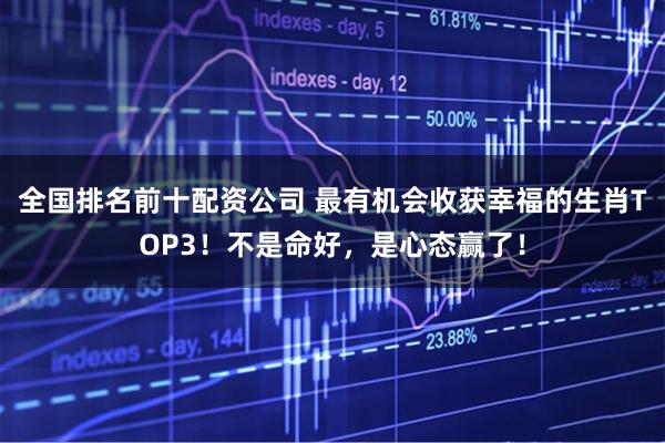 全国排名前十配资公司 最有机会收获幸福的生肖TOP3！不是命好，是心态赢了！
