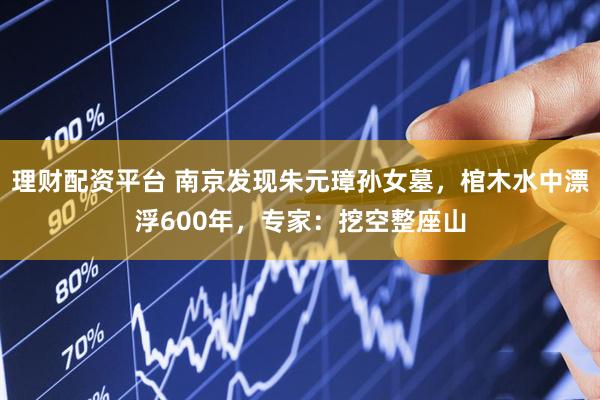 理财配资平台 南京发现朱元璋孙女墓，棺木水中漂浮600年，专家：挖空整座山