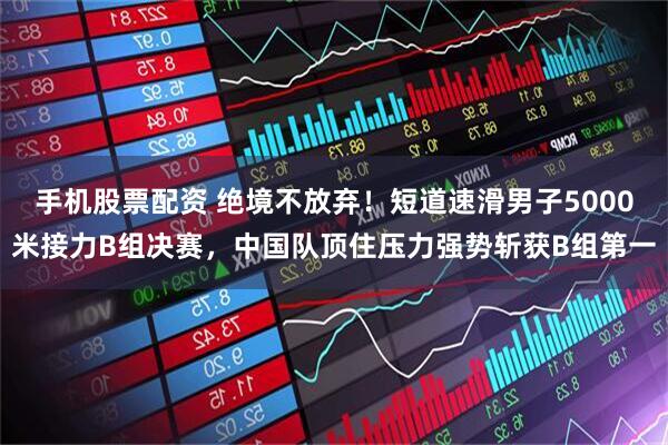 手机股票配资 绝境不放弃！短道速滑男子5000米接力B组决赛，中国队顶住压力强势斩获B组第一