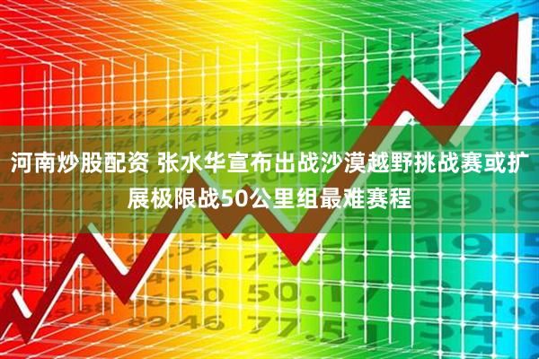 河南炒股配资 张水华宣布出战沙漠越野挑战赛或扩展极限战50公里组最难赛程