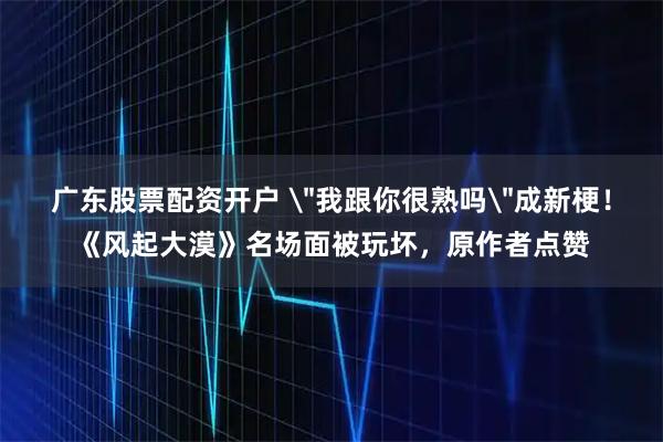 广东股票配资开户 ＂我跟你很熟吗＂成新梗！《风起大漠》名场面被玩坏，原作者点赞