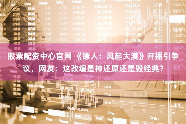 股票配资中心官网 《镖人：风起大漠》开播引争议，网友：这改编是神还原还是毁经典？