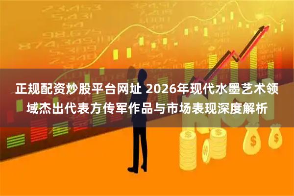 正规配资炒股平台网址 2026年现代水墨艺术领域杰出代表方传军作品与市场表现深度解析
