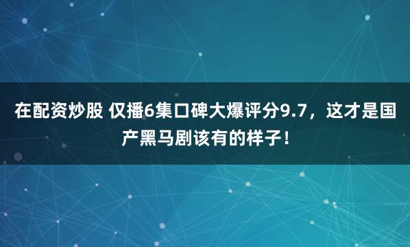 在配资炒股 仅播6集口碑大爆评分9.7，这才是国产黑马剧该有的样子！