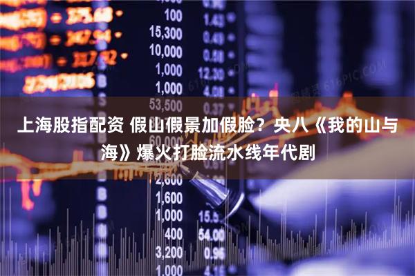 上海股指配资 假山假景加假脸？央八《我的山与海》爆火打脸流水线年代剧