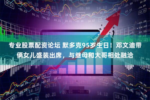 专业股票配资论坛 默多克95岁生日！邓文迪带俩女儿盛装出席，与继母和大哥相处融洽