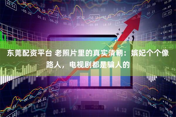 东莞配资平台 老照片里的真实清朝：嫔妃个个像路人，电视剧都是骗人的