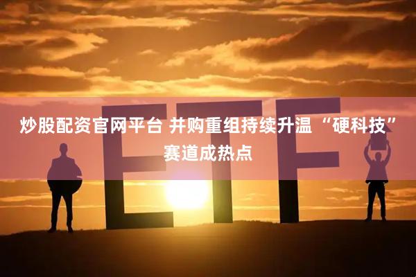 炒股配资官网平台 并购重组持续升温 “硬科技”赛道成热点