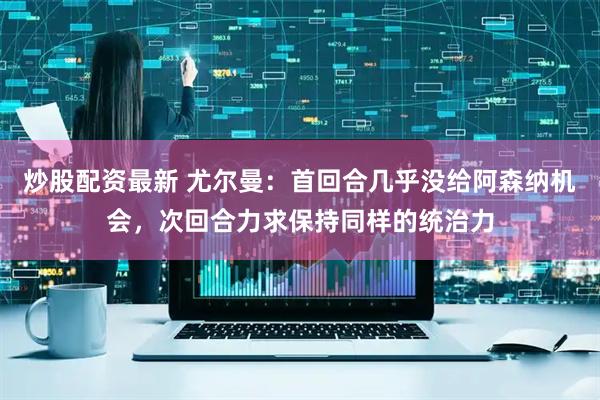 炒股配资最新 尤尔曼：首回合几乎没给阿森纳机会，次回合力求保持同样的统治力