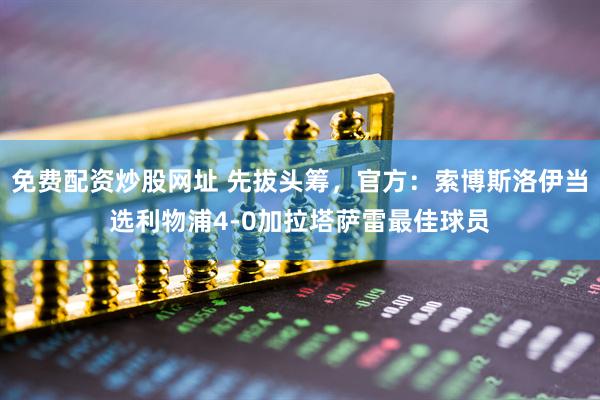免费配资炒股网址 先拔头筹，官方：索博斯洛伊当选利物浦4-0加拉塔萨雷最佳球员