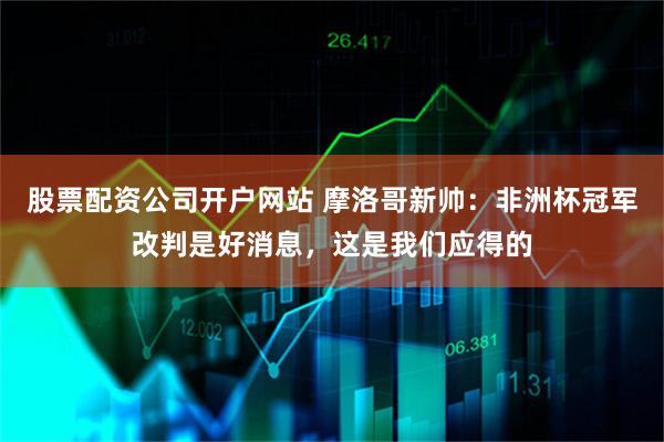 股票配资公司开户网站 摩洛哥新帅：非洲杯冠军改判是好消息，这是我们应得的
