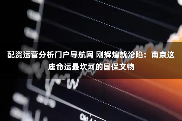 配资运营分析门户导航网 刚辉煌就沦陷：南京这座命运最坎坷的国保文物