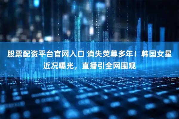 股票配资平台官网入口 消失荧幕多年！韩国女星近况曝光，直播引全网围观