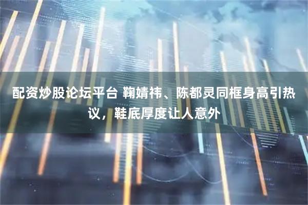 配资炒股论坛平台 鞠婧祎、陈都灵同框身高引热议，鞋底厚度让人意外