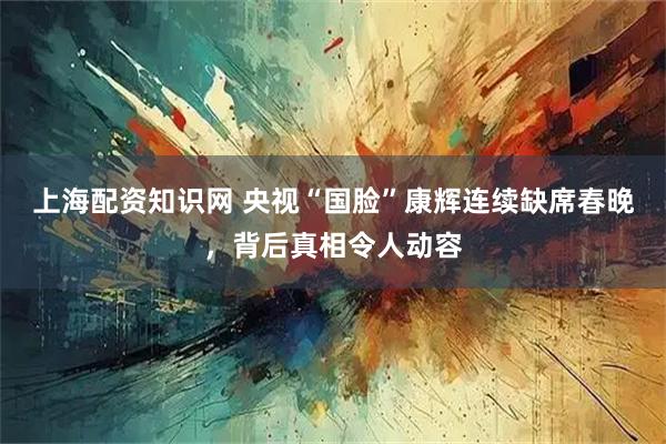 上海配资知识网 央视“国脸”康辉连续缺席春晚，背后真相令人动容