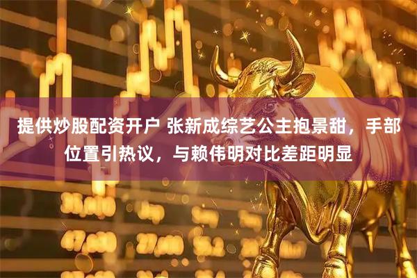 提供炒股配资开户 张新成综艺公主抱景甜，手部位置引热议，与赖伟明对比差距明显