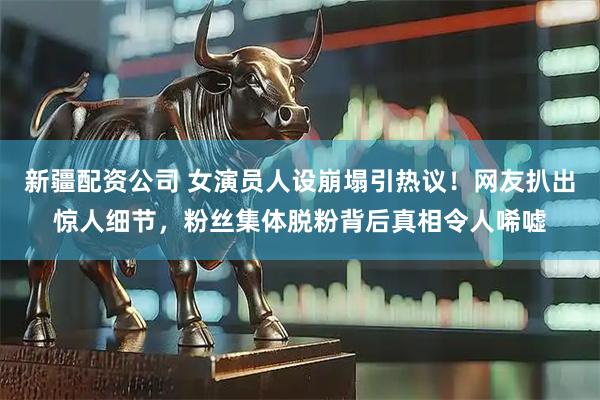 新疆配资公司 女演员人设崩塌引热议！网友扒出惊人细节，粉丝集体脱粉背后真相令人唏嘘