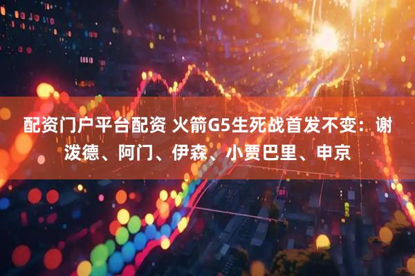 配资门户平台配资 火箭G5生死战首发不变：谢泼德、阿门、伊森、小贾巴里、申京