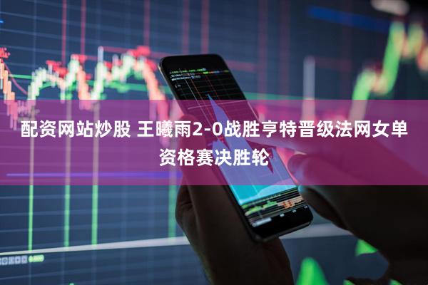配资网站炒股 王曦雨2-0战胜亨特晋级法网女单资格赛决胜轮