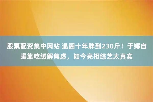 股票配资集中网站 退圈十年胖到230斤！于娜自曝靠吃缓解焦虑，如今亮相综艺太真实