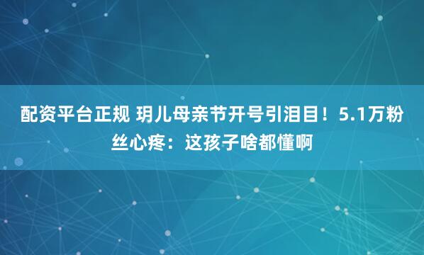 配资平台正规 玥儿母亲节开号引泪目！5.1万粉丝心疼：这孩子啥都懂啊