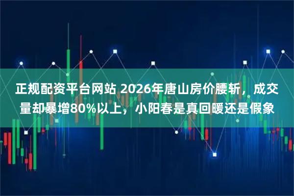 正规配资平台网站 2026年唐山房价腰斩，成交量却暴增80%以上，小阳春是真回暖还是假象