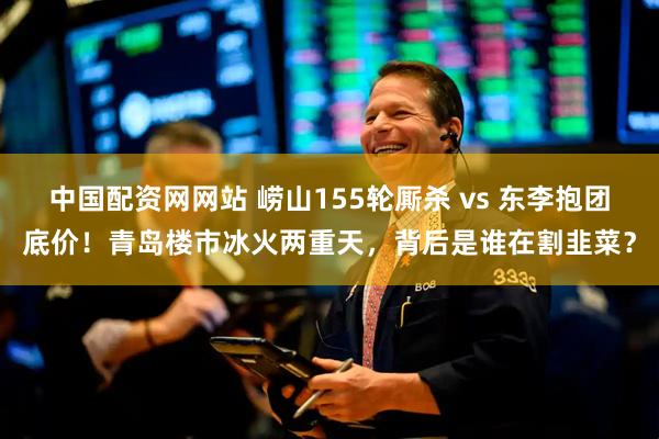 中国配资网网站 崂山155轮厮杀 vs 东李抱团底价！青岛楼市冰火两重天，背后是谁在割韭菜？